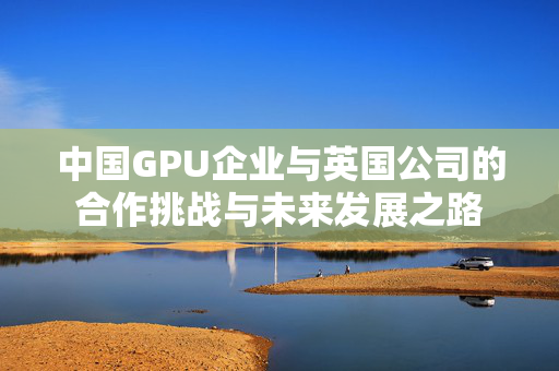 中国GPU企业与英国公司的合作挑战与未来发展之路