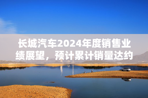 长城汽车2024年度销售业绩展望，预计累计销量达约123.33万台