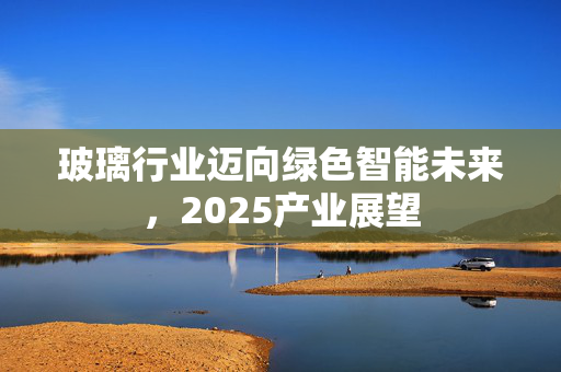 玻璃行业迈向绿色智能未来，2025产业展望