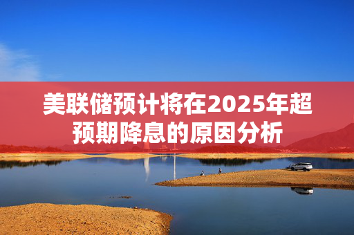 美联储预计将在2025年超预期降息的原因分析