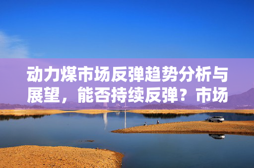 动力煤市场反弹趋势分析与展望，能否持续反弹？市场分析揭示答案。