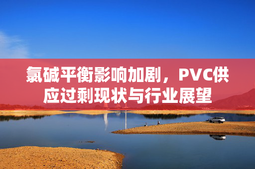 氯碱平衡影响加剧，PVC供应过剩现状与行业展望