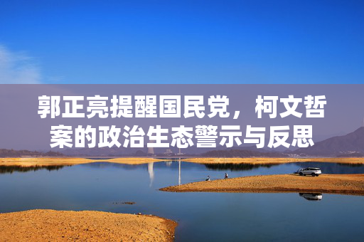 郭正亮提醒国民党，柯文哲案的政治生态警示与反思