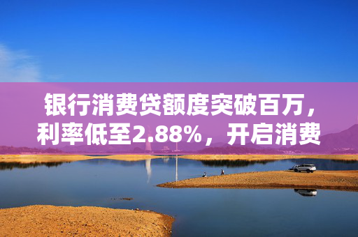 银行消费贷额度突破百万，利率低至2.88%，开启消费信贷新时代