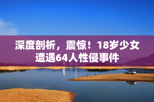 深度剖析，震惊！18岁少女遭遇64人性侵事件