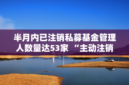 半月内已注销私募基金管理人数量达53家 “主动注销”类型私募基金管理人达47家，占比为88.68%