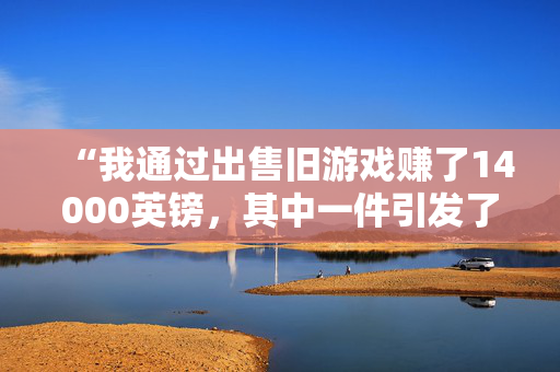 “我通过出售旧游戏赚了14000英镑，其中一件引发了巨大的竞购战。”