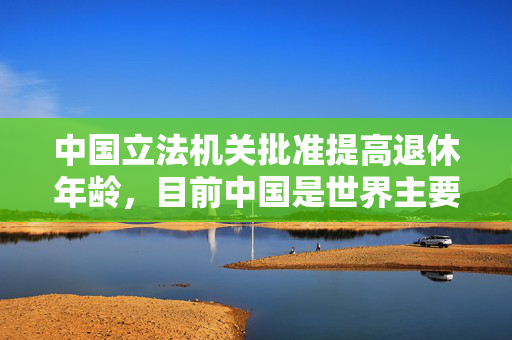 中国立法机关批准提高退休年龄，目前中国是世界主要经济体中退休年龄最低的