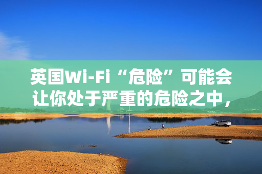 英国Wi-Fi“危险”可能会让你处于严重的危险之中，遵循新的建议来保持安全