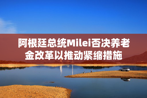 阿根廷总统Milei否决养老金改革以推动紧缩措施