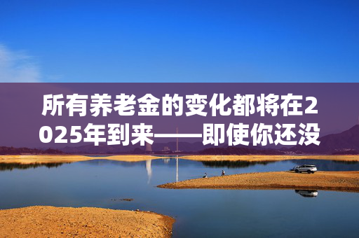 所有养老金的变化都将在2025年到来——即使你还没有退休，它们也会影响到你