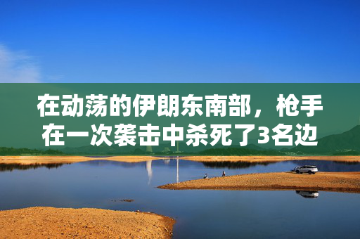 在动荡的伊朗东南部，枪手在一次袭击中杀死了3名边境警卫