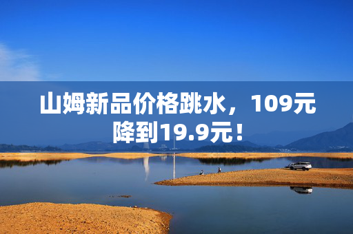 山姆新品价格跳水，109元降到19.9元！