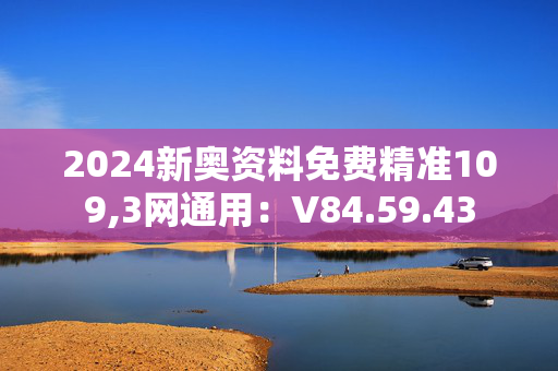 2024新奥资料免费精准109,3网通用：V84.59.43