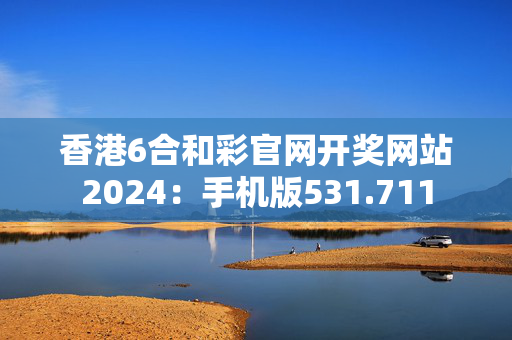 香港6合和彩官网开奖网站2024：手机版531.711