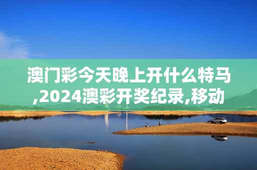 澳门彩今天晚上开什么特马,2024澳彩开奖纪录,移动＼电信＼联通 通用版：iOS安卓版517.336