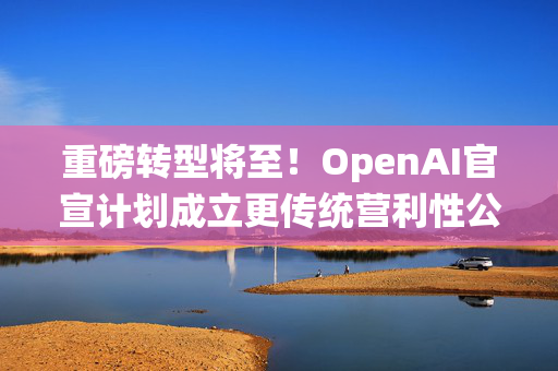 重磅转型将至！OpenAI官宣计划成立更传统营利性公司，称需要“超出我们想象的”筹资