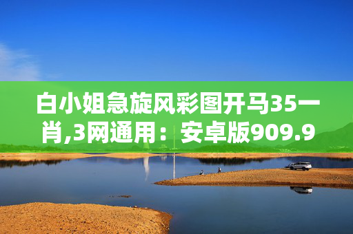 白小姐急旋风彩图开马35一肖,3网通用：安卓版909.947