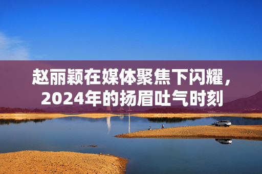 赵丽颖在媒体聚焦下闪耀，2024年的扬眉吐气时刻