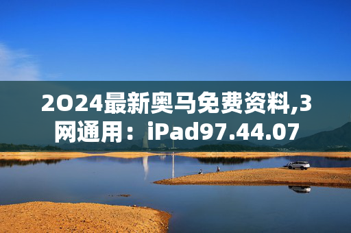 2O24最新奥马免费资料,3网通用：iPad97.44.07