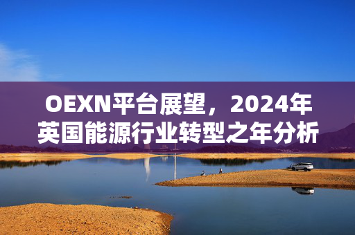 OEXN平台展望，2024年英国能源行业转型之年分析