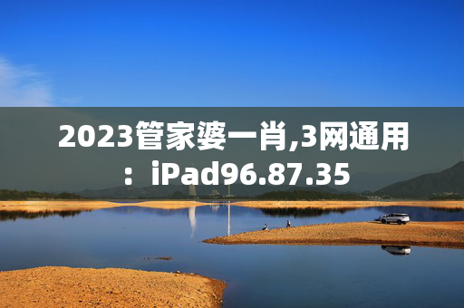 2023管家婆一肖,3网通用：iPad96.87.35