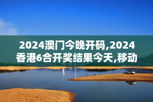 2024澳门今晚开码,2024香港6合开奖结果今天,移动＼电信＼联通 通用版：网页版v608.742