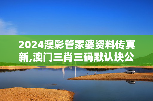 2024澳彩管家婆资料传真新,澳门三肖三码默认块公开,3网通用：网页版v475.366