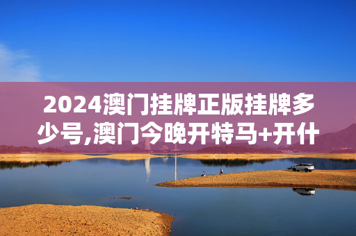 2024澳门挂牌正版挂牌多少号,澳门今晚开特马+开什么,3网通用：V83.44.09