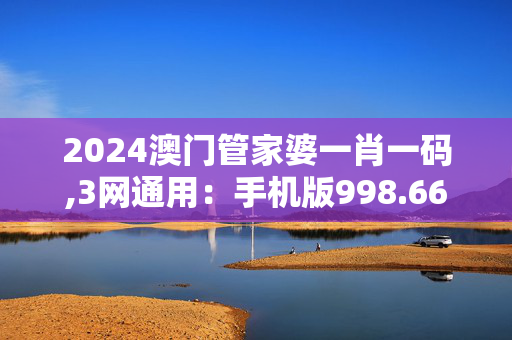 2024澳门管家婆一肖一码,3网通用：手机版998.668