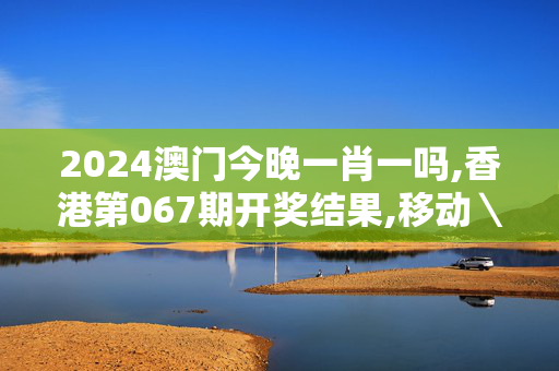 2024澳门今晚一肖一吗,香港第067期开奖结果,移动＼电信＼联通 通用版：主页版v768.299