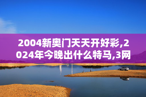 2004新奥门天天开好彩,2024年今晚出什么特马,3网通用：V45.04.21