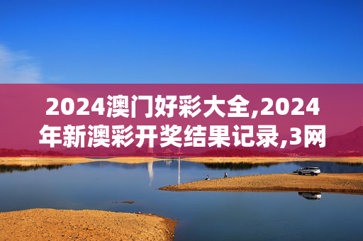 2024澳门好彩大全,2024年新澳彩开奖结果记录,3网通用：网页版v303.024