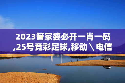 2023管家婆必开一肖一码,25号竞彩足球,移动＼电信＼联通 通用版：V25.78.76