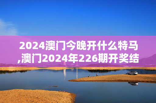 2024澳门今晚开什么特马,澳门2024年226期开奖结果,3网通用：实用版744.900