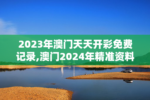 2023年澳门天天开彩免费记录,澳门2024年精准资料大全,3网通用：手机版144.027