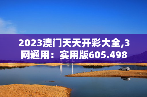 2023澳门天天开彩大全,3网通用：实用版605.498