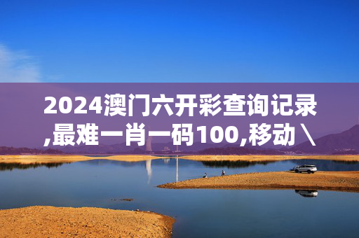 2024澳门六开彩查询记录,最难一肖一码100,移动＼电信＼联通 通用版：iOS安卓版906.988