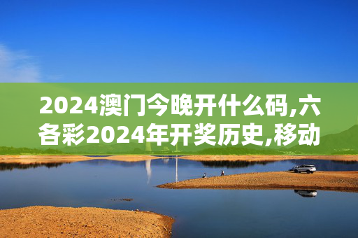 2024澳门今晚开什么码,六各彩2024年开奖历史,移动＼电信＼联通 通用版：安装版v982.852