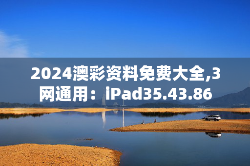 2024澳彩资料免费大全,3网通用：iPad35.43.86