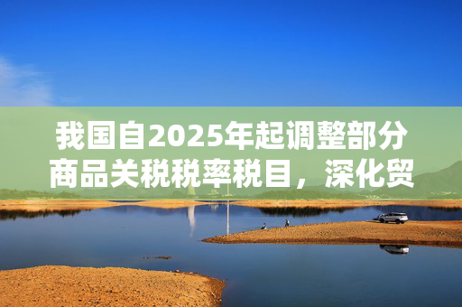 我国自2025年起调整部分商品关税税率税目，深化贸易改革助力经济高质量发展