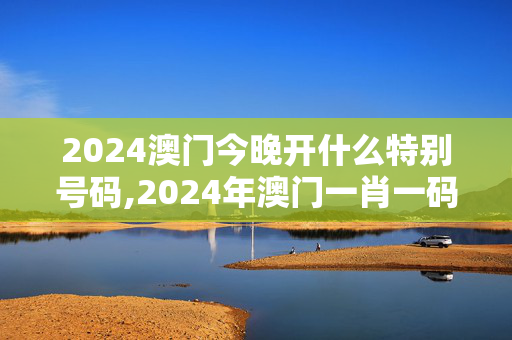 2024澳门今晚开什么特别号码,2024年澳门一肖一码,3网通用：主页版v089.377