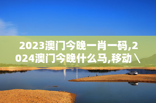 2023澳门今晚一肖一码,2024澳门今晚什么马,移动＼电信＼联通 通用版：手机版244.702