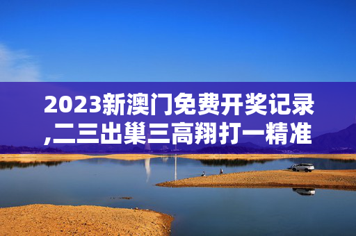 2023新澳门免费开奖记录,二三出巢三高翔打一精准生肖动物是什么,移动＼电信＼联通 通用版：主页版v662.987