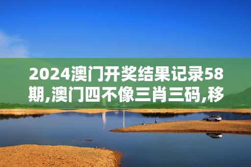 2024澳门开奖结果记录58期,澳门四不像三肖三码,移动＼电信＼联通 通用版：V44.68.91