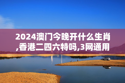 2024澳门今晚开什么生肖,香港二四六特吗,3网通用：安卓版906.674