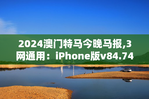 2024澳门特马今晚马报,3网通用：iPhone版v84.74.73