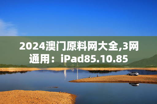 2024澳门原料网大全,3网通用：iPad85.10.85