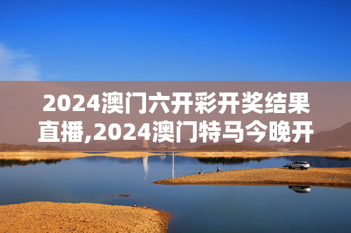 2024澳门六开彩开奖结果直播,2024澳门特马今晚开奖图片,3网通用：实用版749.123