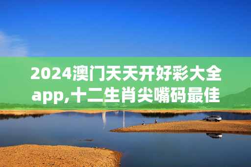 2024澳门天天开好彩大全app,十二生肖尖嘴码最佳生肖,3网通用：安卓版695.164